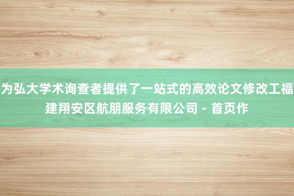 为弘大学术询查者提供了一站式的高效论文修改工福建翔安区航朋服务有限公司 - 首页作